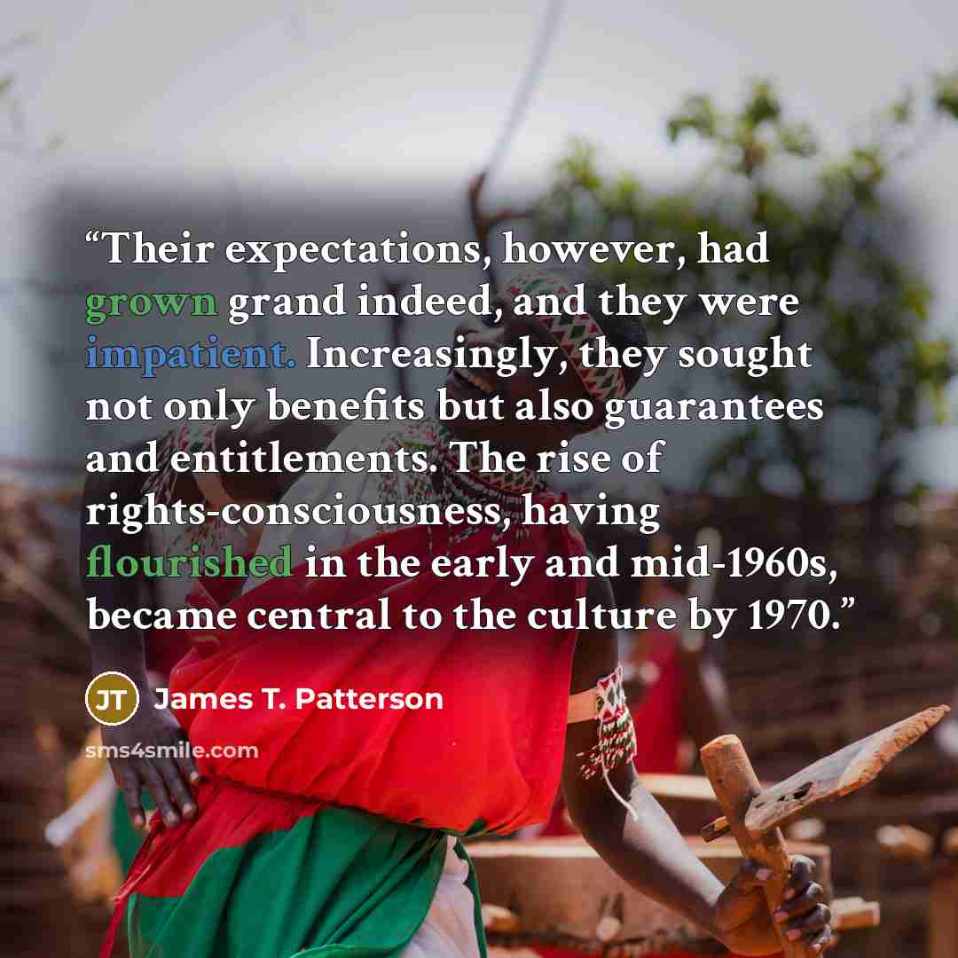 “Their expectations, however, had grown grand indeed, and they were impatient. Increasingly, they sought not only benefits but also guarantees and entitlements. The rise of rights-consciousness, having flourished in the early and mid-1960s, became central to the culture by 1970.” quote by James T. Patterson