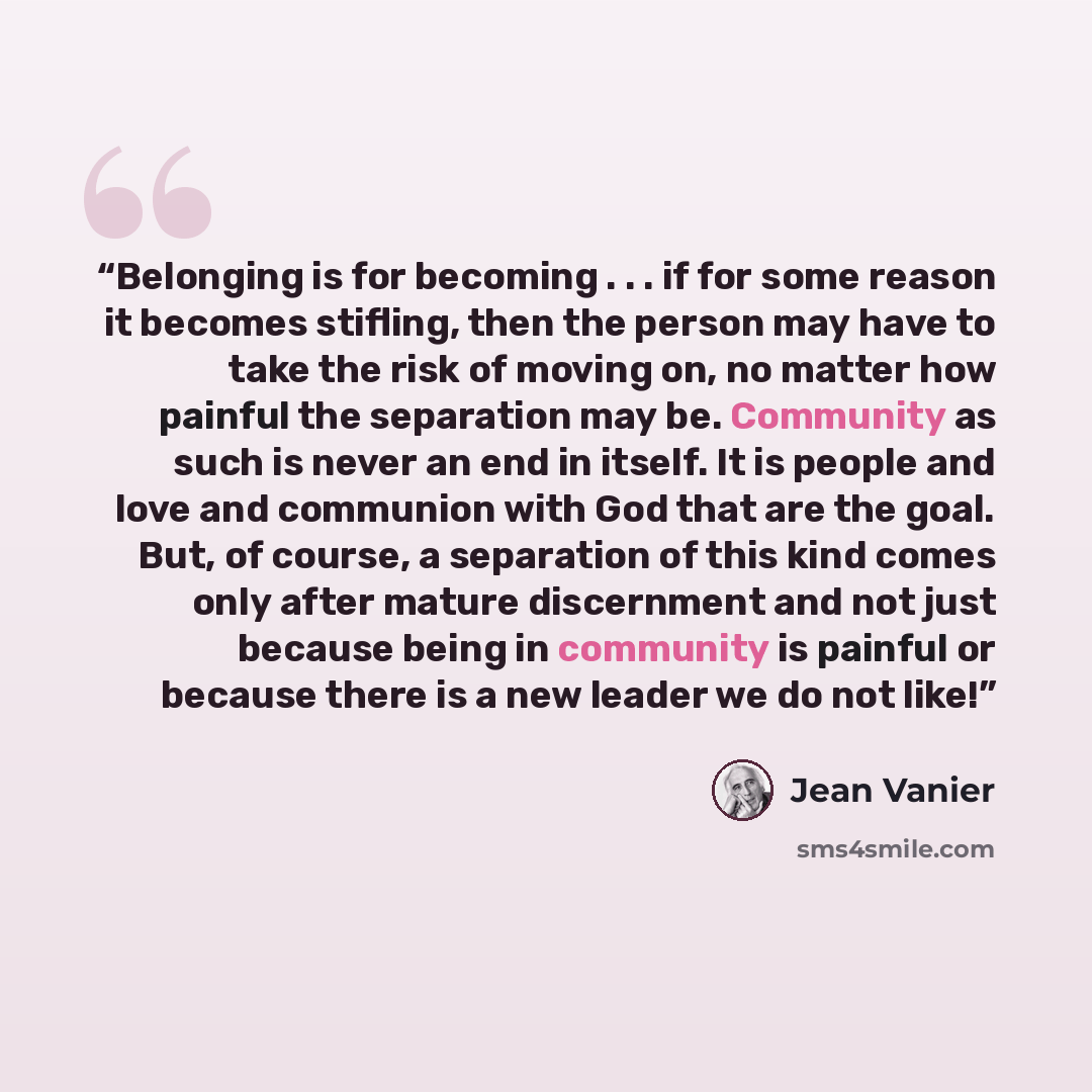 “Belonging is for becoming . . . if for some reason it becomes stifling, then the person may have to take the risk of moving on, no matter how painful the separation may be. Community as such is never an end in itself. It is people and love and communion with God that are the goal. But, of course…” quote by Jean Vanier