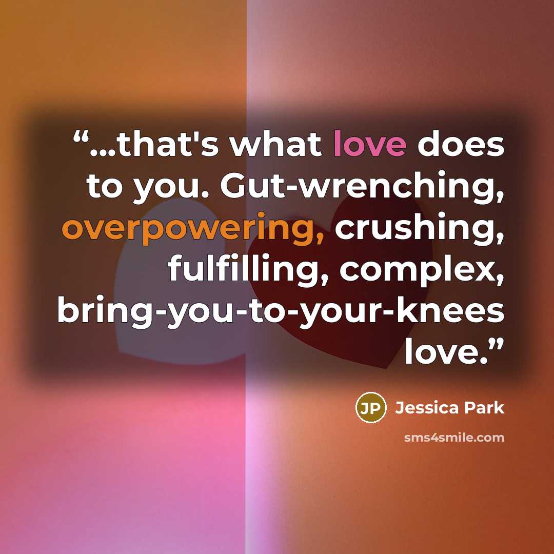 “...that's what love does to you. Gut-wrenching, overpowering, crushing, fulfilling, complex, bring-you-to-your-knees love.” quote by Jessica Park