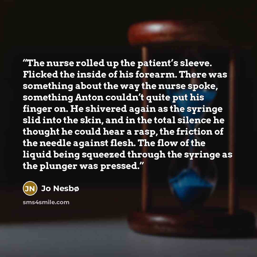 “The nurse rolled up the patient’s sleeve. Flicked the inside of his forearm. There was something about the way the nurse spoke, something Anton couldn’t quite put his finger on. He shivered again as the syringe slid into the skin, and in the total silence he thought he could hear a rasp, the…” quote by Jo Nesbø