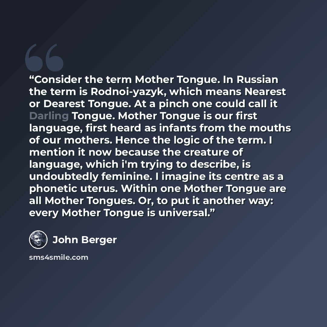 “Consider the term Mother Tongue. In Russian the term is Rodnoi-yazyk, which means Nearest or Dearest Tongue. At a pinch one could call it Darling Tongue. Mother Tongue is our first language, first heard as infants from the mouths of our mothers. Hence the logic of the term. I mention it now…” quote by John Berger