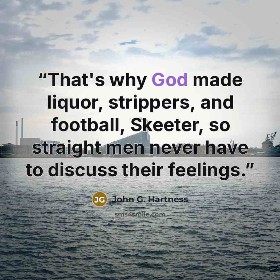 “That's why God made liquor, strippers, and football, Skeeter, so straight men never have to discuss their feelings.” quote by John G. Hartness