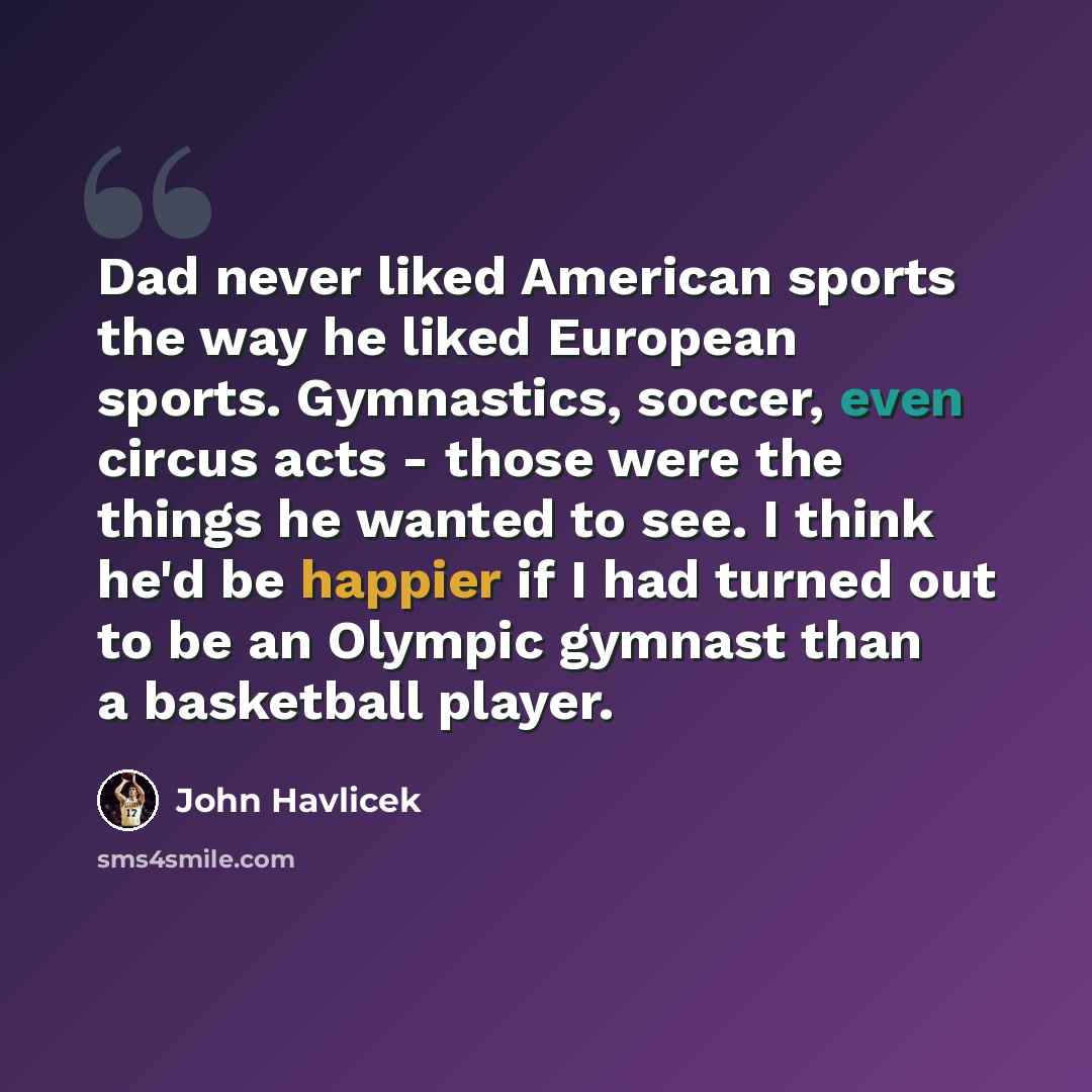 “Dad never liked American sports the way he liked European sports. Gymnastics, soccer, even circus acts - those were the things he wanted to see. I think he'd be happier if I had turned out to be an Olympic gymnast than a basketball player.” quote by John Havlicek