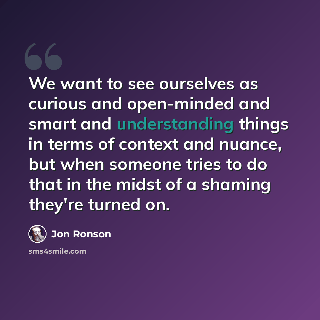“We want to see ourselves as curious and open-minded and smart and understanding things in terms of context and nuance, but when someone tries to do that in the midst of a shaming they're turned on.” quote by Jon Ronson