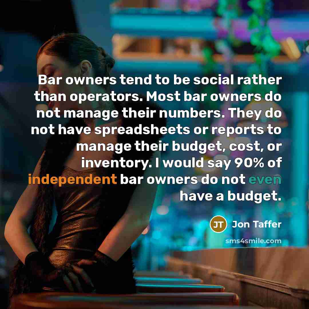 “Bar owners tend to be social rather than operators. Most bar owners do not manage their numbers. They do not have spreadsheets or reports to manage their budget, cost, or inventory. I would say 90% of independent bar owners do not even have a budget.” quote by Jon Taffer