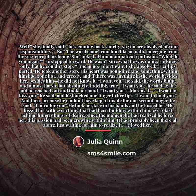 “Well,” she finally said, “he’s coming back shortly, so you are absolved of your responsibilities.” “No.” The word came from him like an oath, emerging from the very core of his being. She looked at him in impatient confusion. “What do you mean?” He stepped forward. He wasn’t sure what he was…” quote by Julia Quinn
