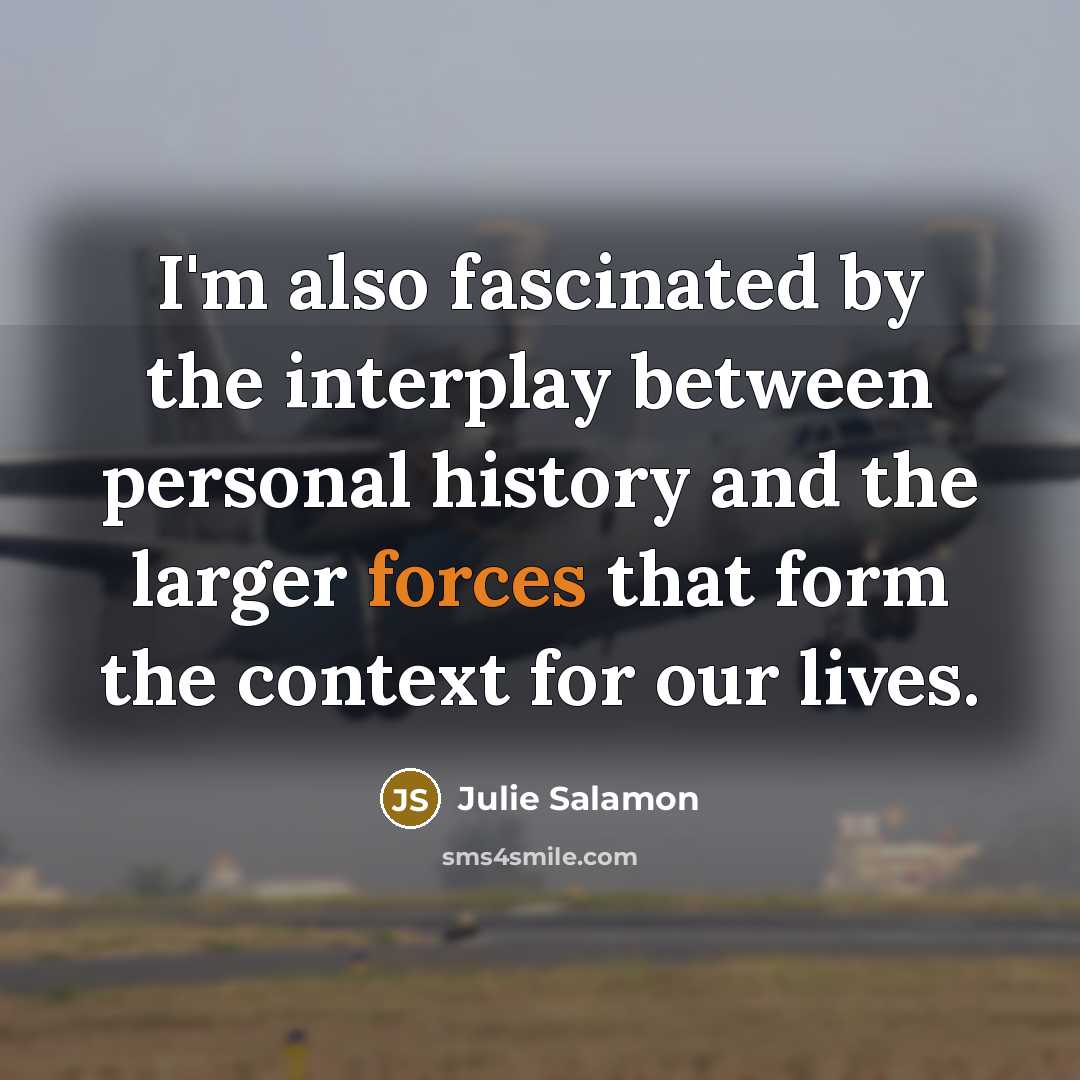 “I'm also fascinated by the interplay between personal history and the larger forces that form the context for our lives.” quote by Julie Salamon