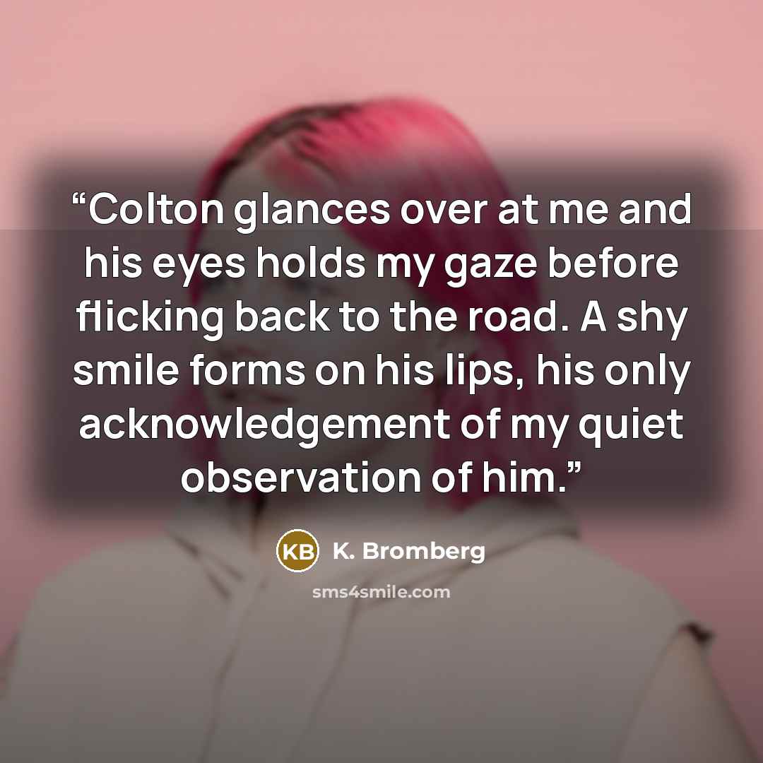 “Colton glances over at me and his eyes holds my gaze before flicking back to the road. A shy smile forms on his lips, his only acknowledgement of my quiet observation of him.” quote by K. Bromberg