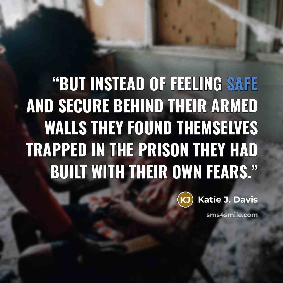 “But instead of feeling safe and secure behind their armed walls they found themselves trapped in the prison they had built with their own fears.” quote by Katie J. Davis