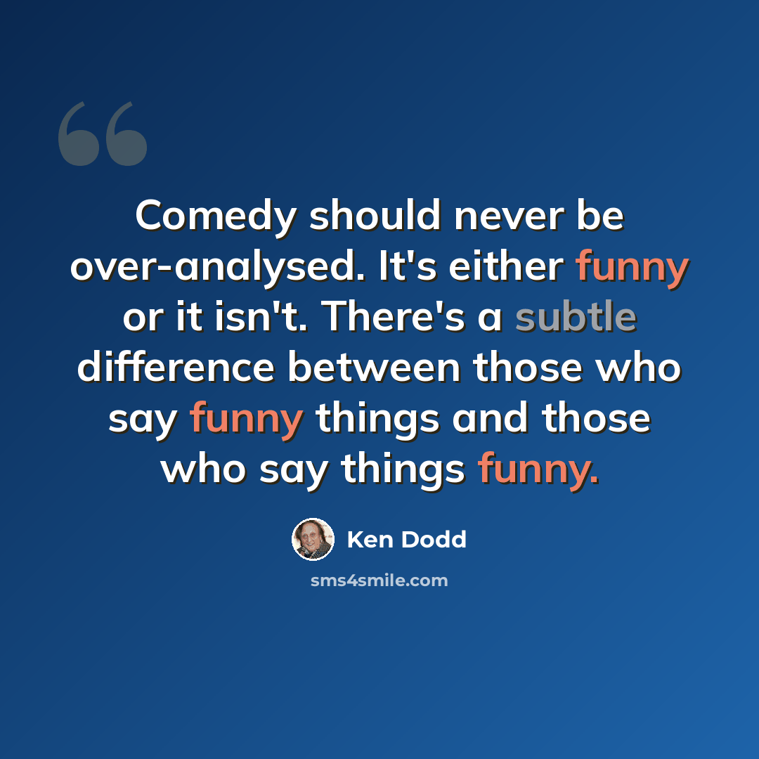 “Comedy should never be over-analysed. It's either funny or it isn't. There's a subtle difference between those who say funny things and those who say things funny.” quote by Ken Dodd