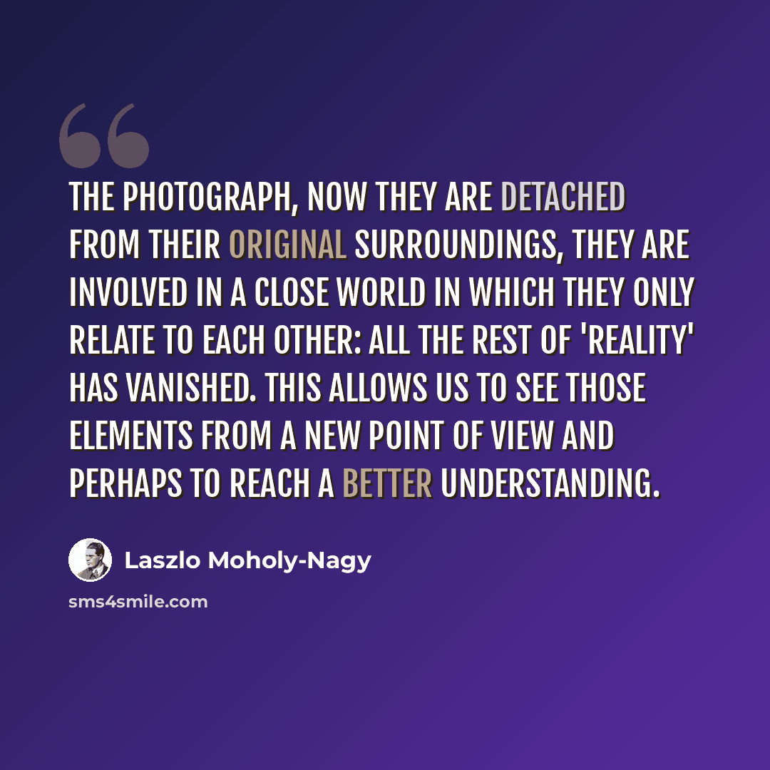 “The photograph, now they are detached from their original surroundings, they are involved in a close world in which they only relate to each other: all the rest of 'reality' has vanished. This allows us to see those elements from a new point of view and perhaps to reach a better understanding.” quote by Laszlo Moholy-Nagy