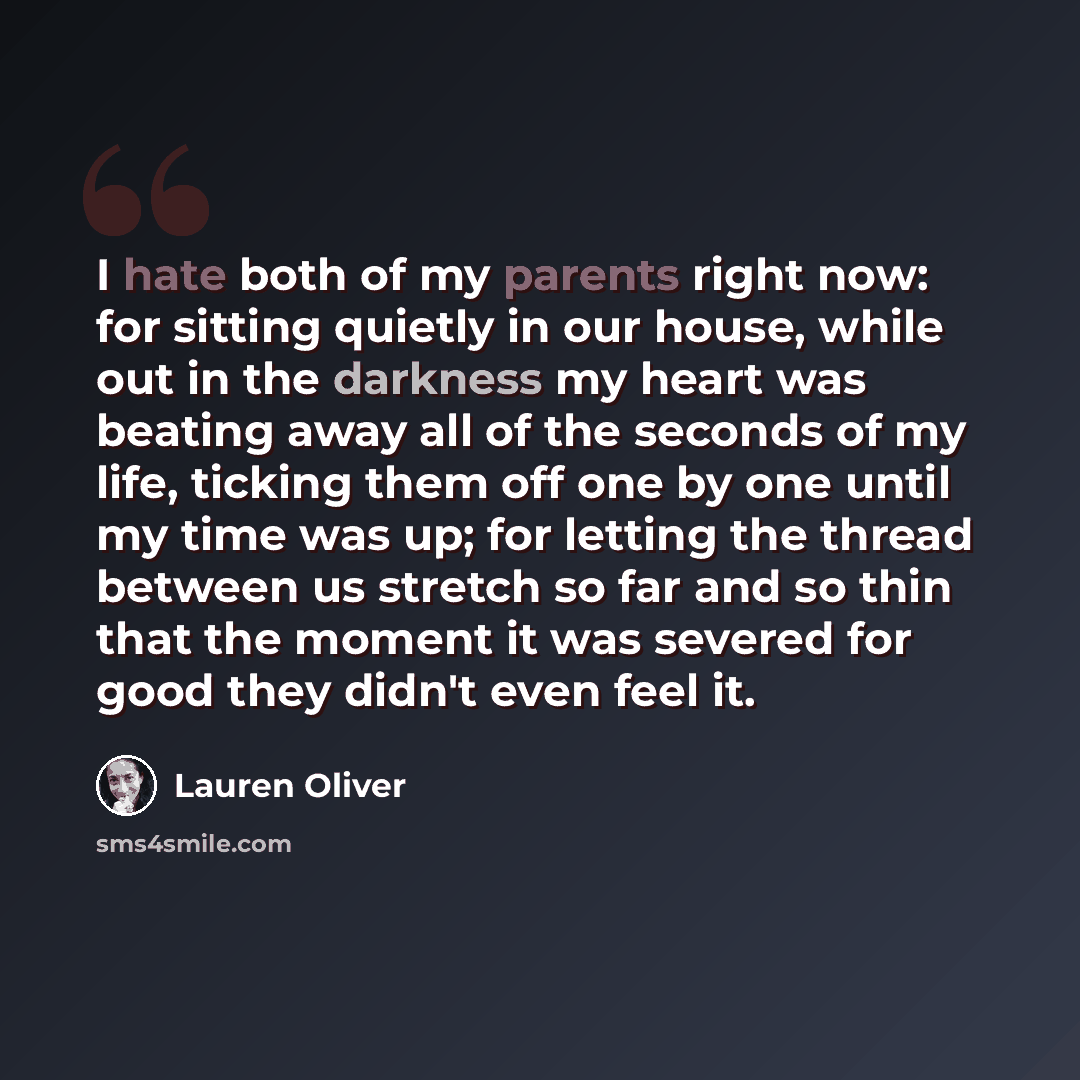 “I hate both of my parents right now: for sitting quietly in our house, while out in the darkness my heart was beating away all of the seconds of my life, ticking them off one by one until my time was up; for letting the thread between us stretch so far and so thin that the moment it was severed…” quote by Lauren Oliver