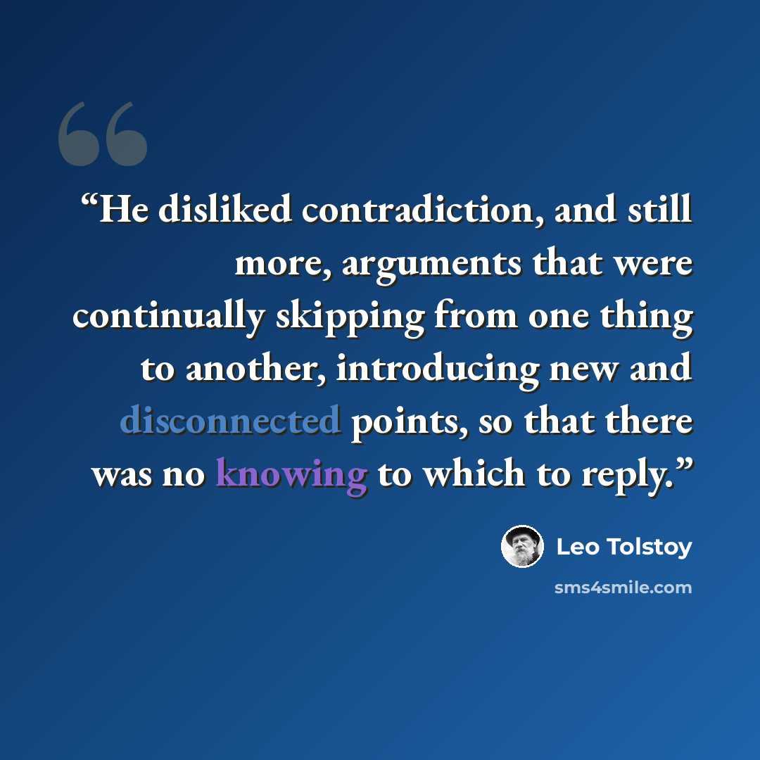 “He disliked contradiction, and still more, arguments that were continually skipping from one thing to another, introducing new and disconnected points, so that there was no knowing to which to reply.” quote by Leo Tolstoy
