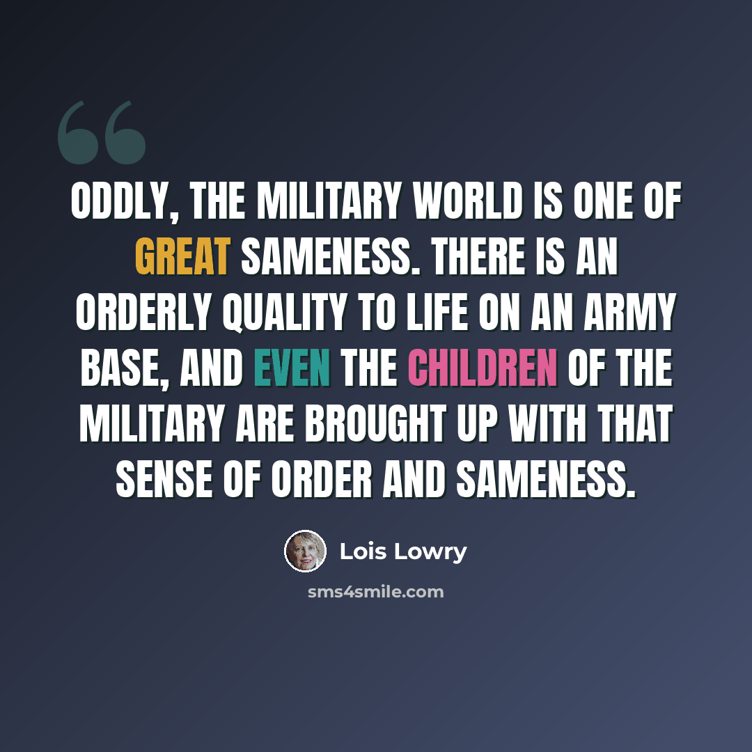 “Oddly, the military world is one of great sameness. There is an orderly quality to life on an army base, and even the children of the military are brought up with that sense of order and sameness.” quote by Lois Lowry