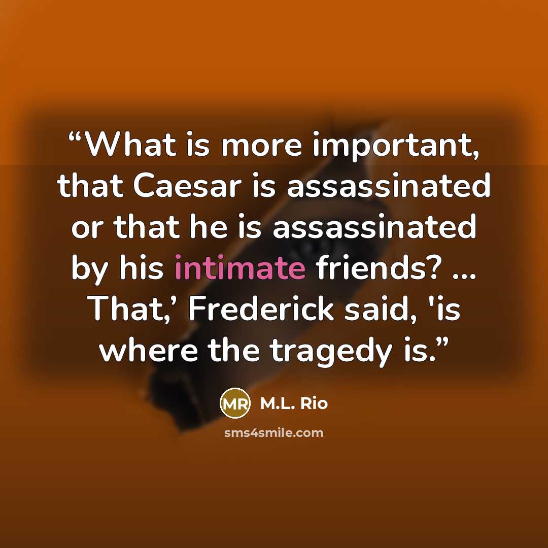 “What is more important, that Caesar is assassinated or that he is assassinated by his intimate friends? … That,’ Frederick said, 'is where the tragedy is.” quote by M.L. Rio