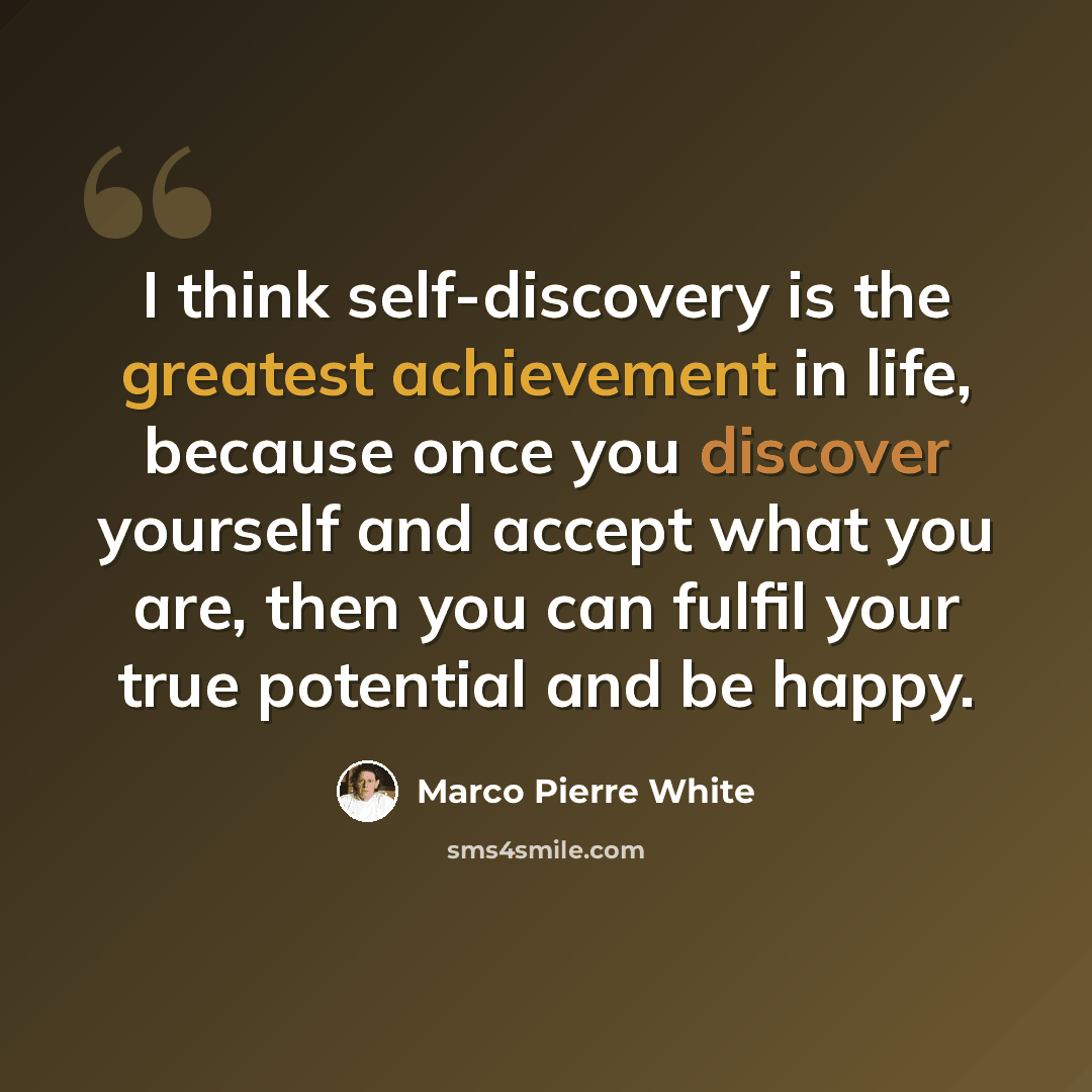 “I think self-discovery is the greatest achievement in life, because once you discover yourself and accept what you are, then you can fulfil your true potential and be happy.” quote by Marco Pierre White