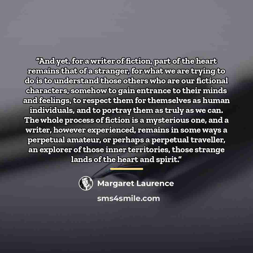 “And yet, for a writer of fiction, part of the heart remains that of a stranger, for what we are trying to do is to understand those others who are our fictional characters, somehow to gain entrance to their minds and feelings, to respect them for themselves as human individuals, and to portray…” quote by Margaret Laurence
