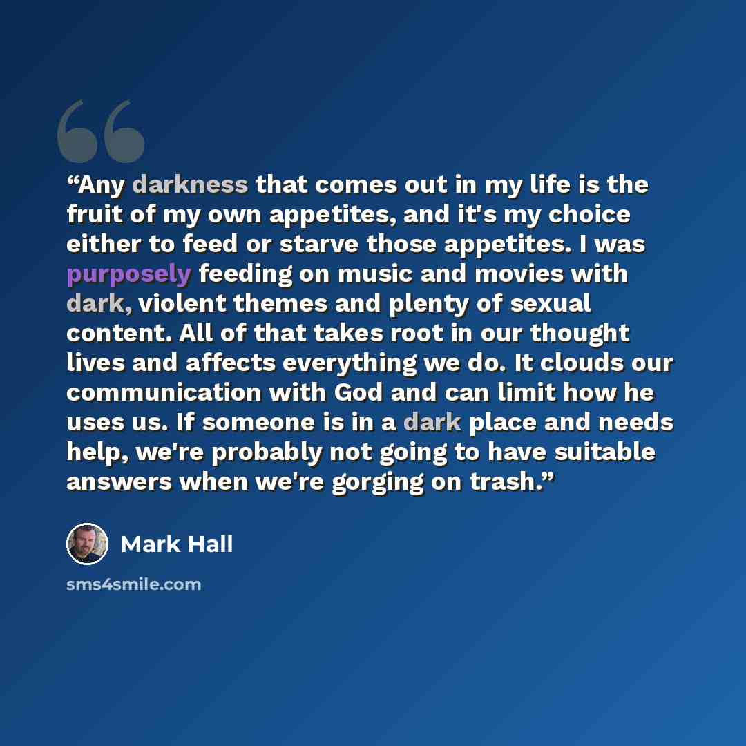 “Any darkness that comes out in my life is the fruit of my own appetites, and it's my choice either to feed or starve those appetites. I was purposely feeding on music and movies with dark, violent themes and plenty of sexual content. All of that takes root in our thought lives and affects…” quote by Mark Hall
