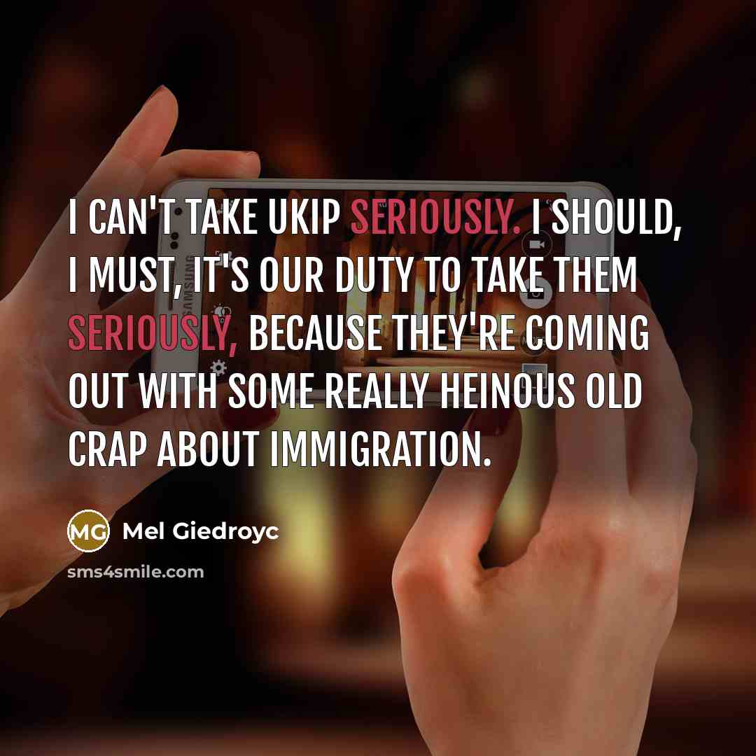 “I can't take UKIP seriously. I should, I must, it's our duty to take them seriously, because they're coming out with some really heinous old crap about immigration.” quote by Mel Giedroyc