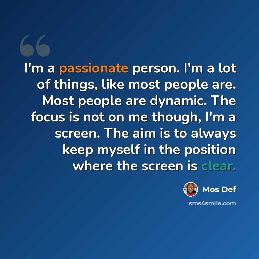 “I'm a passionate person. I'm a lot of things, like most people are. Most people are dynamic. The focus is not on me though, I'm a screen. The aim is to always keep myself in the position where the screen is clear.” quote by Mos Def