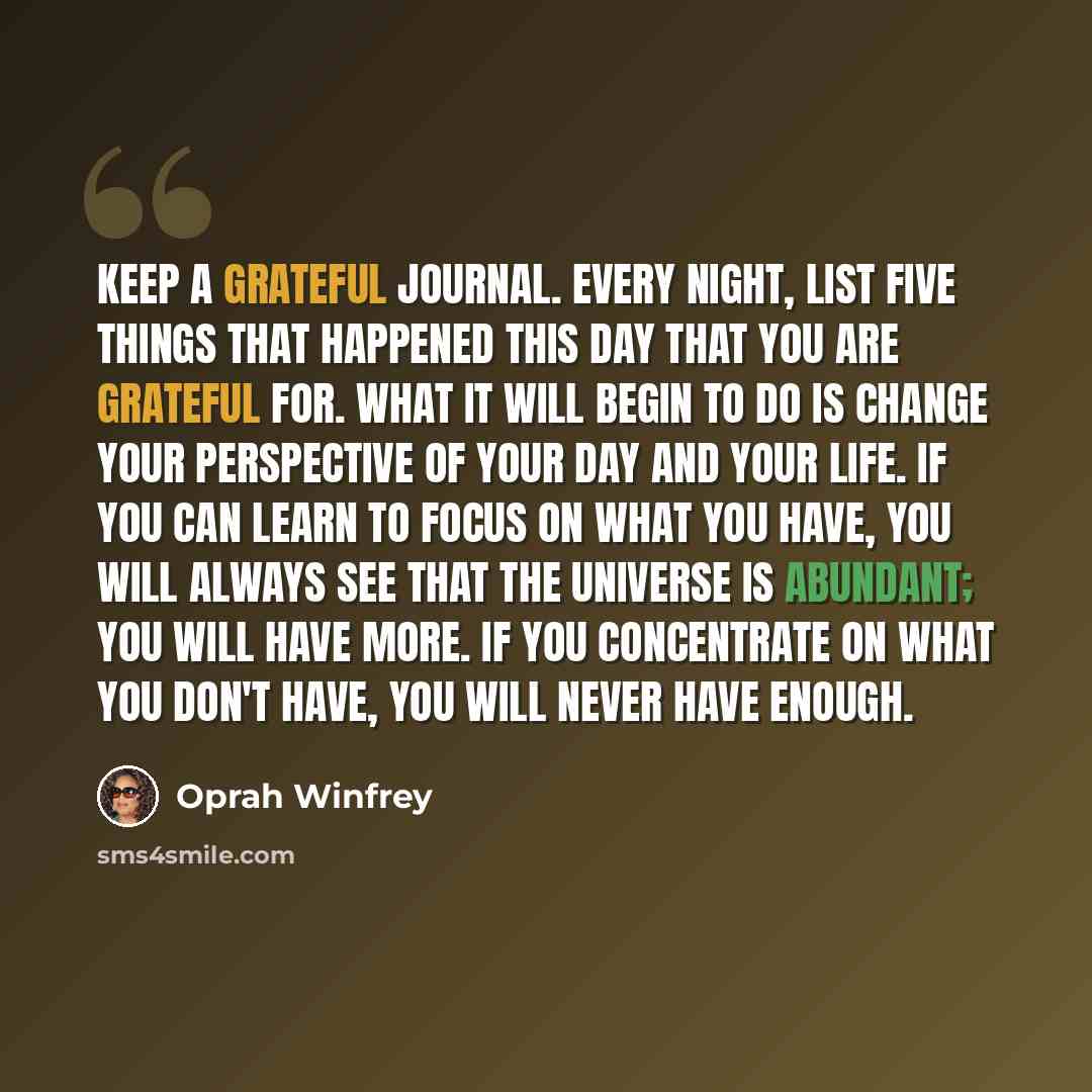 “Keep a grateful journal. Every night, list five things that happened this day that you are grateful for. What it will begin to do is change your perspective of your day and your life. If you can learn to focus on what you have, you will always see that the universe is abundant; you will have more…” quote by Oprah Winfrey