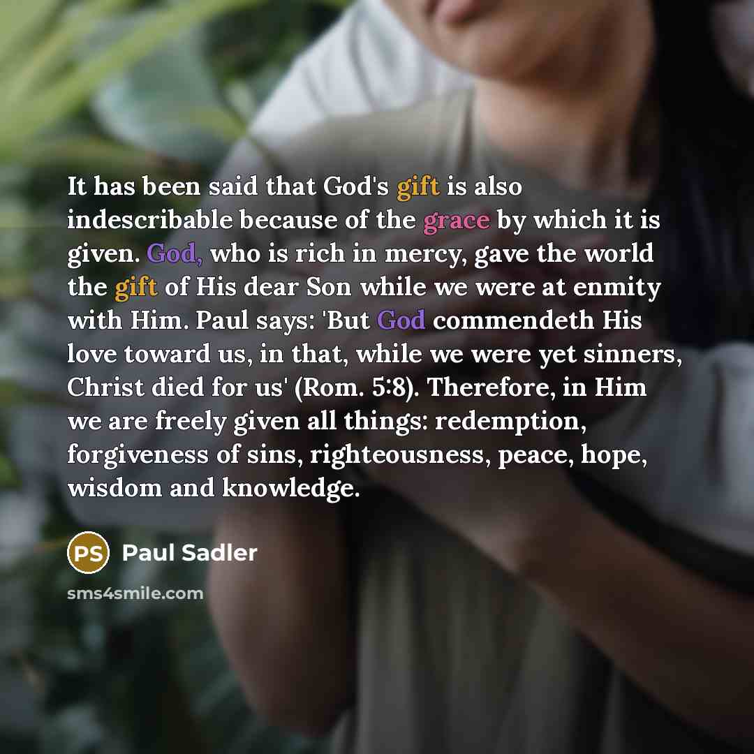 “It has been said that God's gift is also indescribable because of the grace by which it is given. God, who is rich in mercy, gave the world the gift of His dear Son while we were at enmity with Him. Paul says: 'But God commendeth His love toward us, in that, while we were yet sinners, Christ died…” quote by Paul Sadler