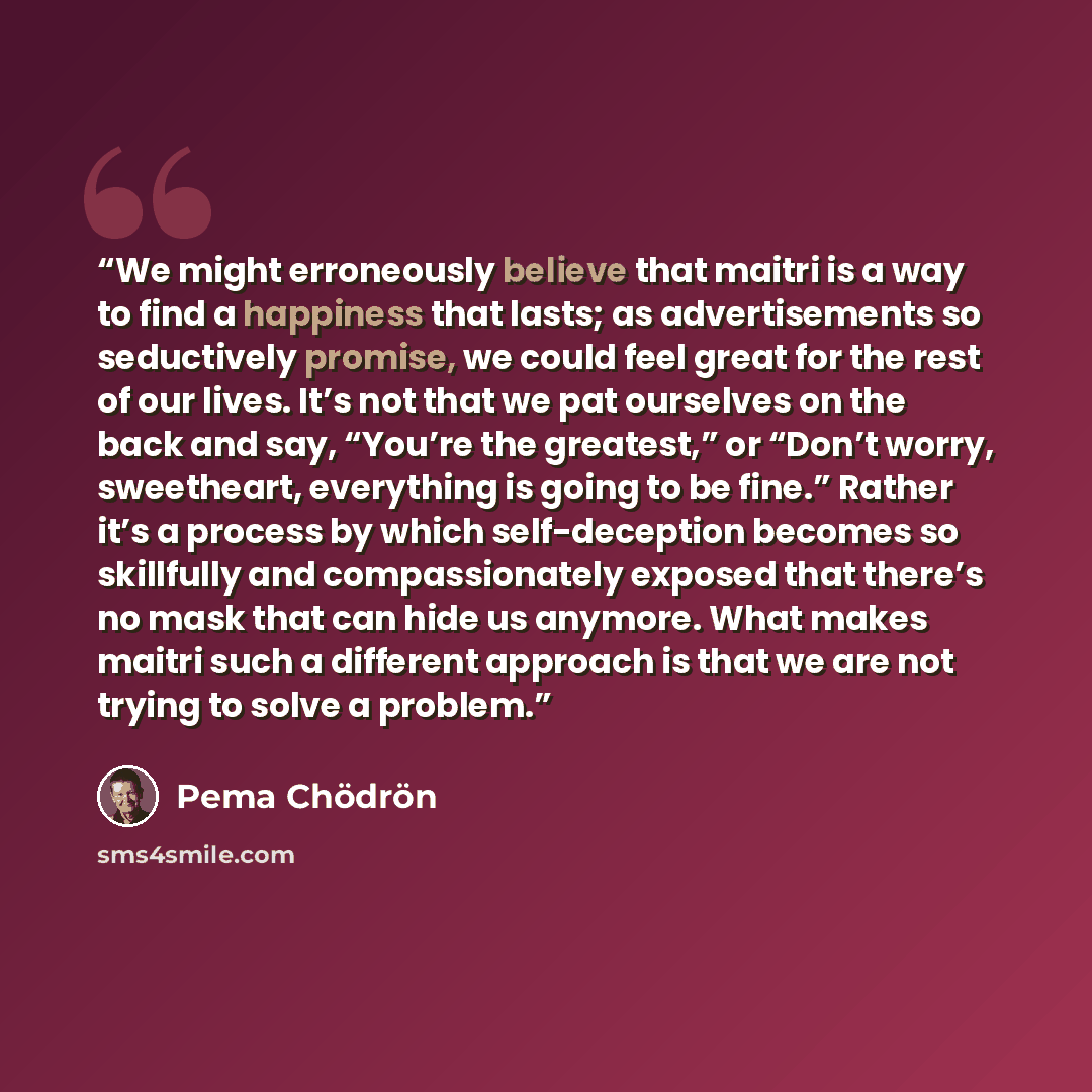 “We might erroneously believe that maitri is a way to find a happiness that lasts; as advertisements so seductively promise, we could feel great for the rest of our lives. It’s not that we pat ourselves on the back and say, “You’re the greatest,” or “Don’t worry, sweetheart, everything is going to…” quote by Pema Chödrön