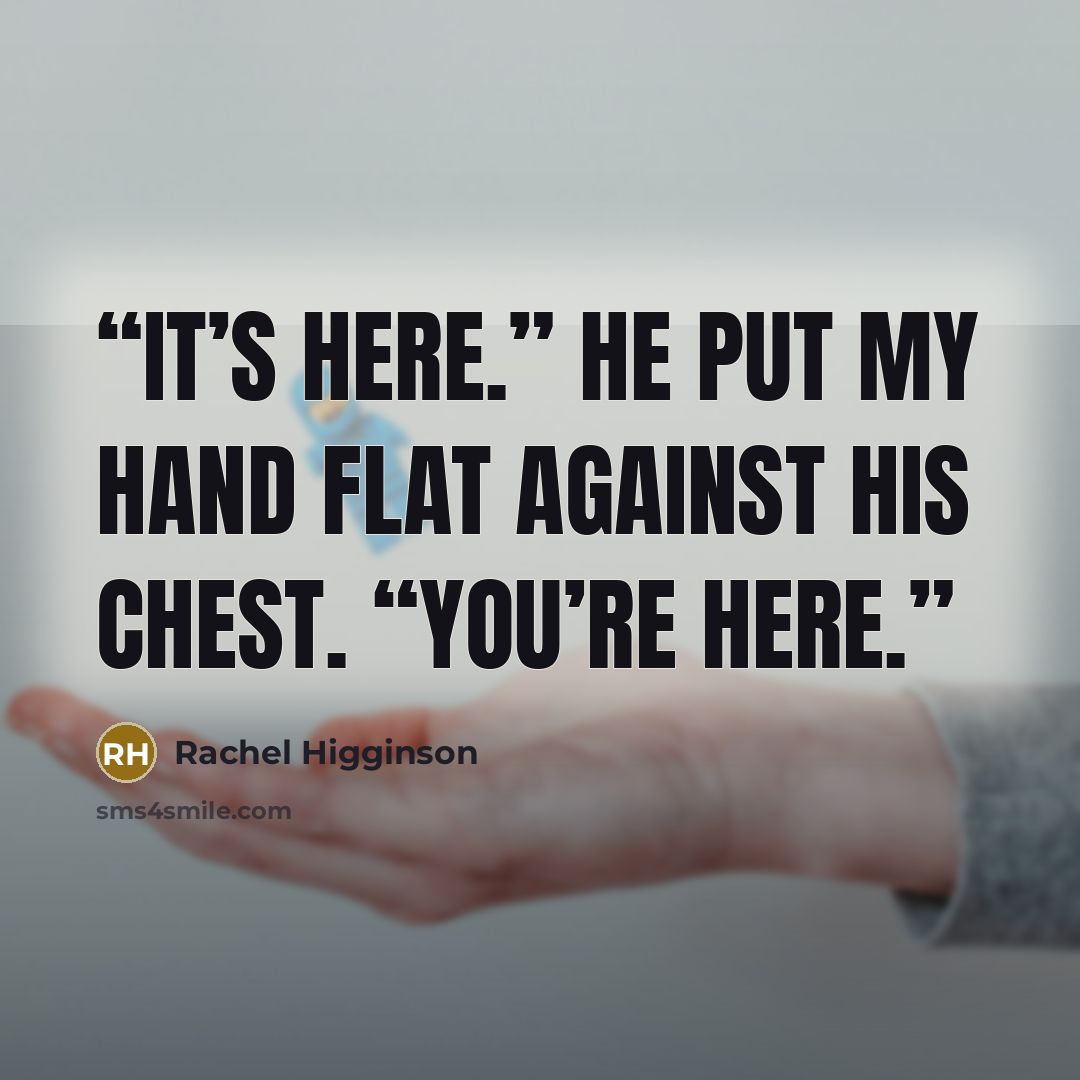 “It’s here.” He put my hand flat against his chest. “You’re here.” quote by Rachel Higginson