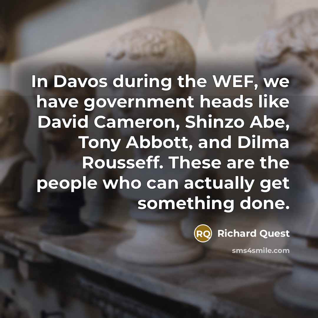 “In Davos during the WEF, we have government heads like David Cameron, Shinzo Abe, Tony Abbott, and Dilma Rousseff. These are the people who can actually get something done.” quote by Richard Quest