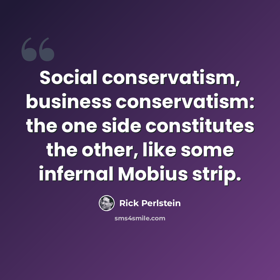 “Social conservatism, business conservatism: the one side constitutes the other, like some infernal Mobius strip.” quote by Rick Perlstein