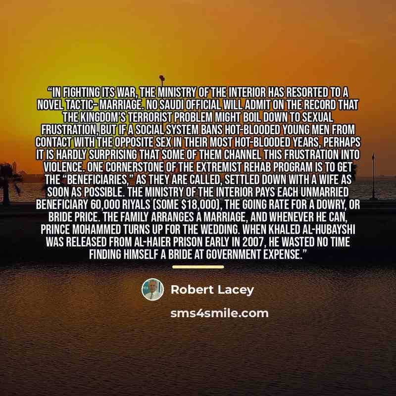 “In fighting its war, the Ministry of the Interior has resorted to a novel tactic– marriage. No Saudi official will admit on the record that the Kingdom’s terrorist problem might boil down to sexual frustration, but if a social system bans hot-blooded young men from contact with the opposite sex in…” quote by Robert Lacey