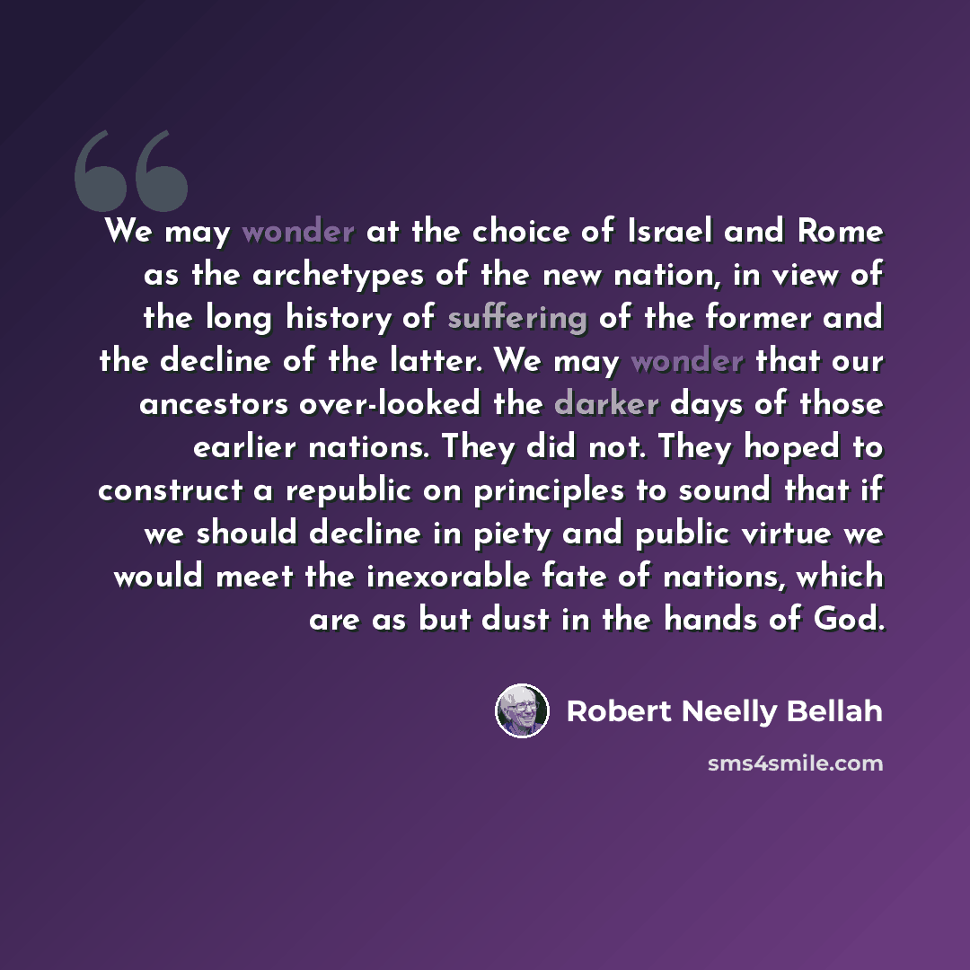 “We may wonder at the choice of Israel and Rome as the archetypes of the new nation, in view of the long history of suffering of the former and the decline of the latter. We may wonder that our ancestors over-looked the darker days of those earlier nations. They did not. They hoped to construct a…” quote by Robert Neelly Bellah