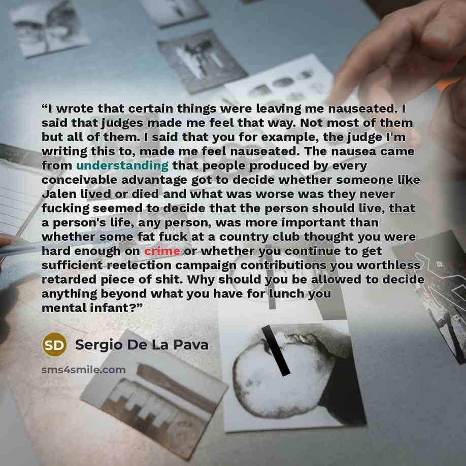 “I wrote that certain things were leaving me nauseated. I said that judges made me feel that way. Not most of them but all of them. I said that you for example, the judge I'm writing this to, made me feel nauseated. The nausea came from understanding that people produced by every conceivable…” quote by Sergio De La Pava