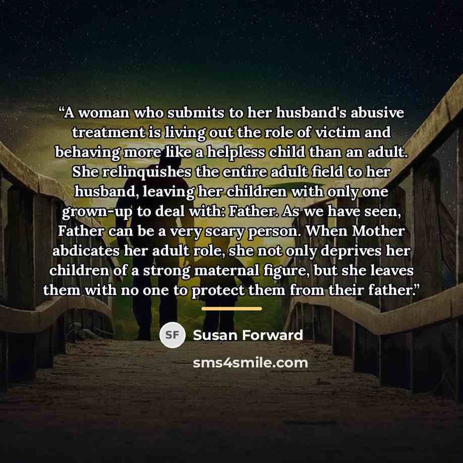 “A woman who submits to her husband's abusive treatment is living out the role of victim and behaving more like a helpless child than an adult. She relinquishes the entire adult field to her husband, leaving her children with only one grown-up to deal with: Father. As we have seen, Father can be a…” quote by Susan Forward