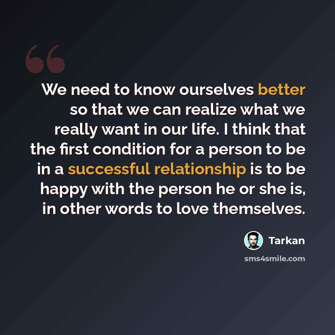“We need to know ourselves better so that we can realize what we really want in our life. I think that the first condition for a person to be in a successful relationship is to be happy with the person he or she is, in other words to love themselves.” quote by Tarkan