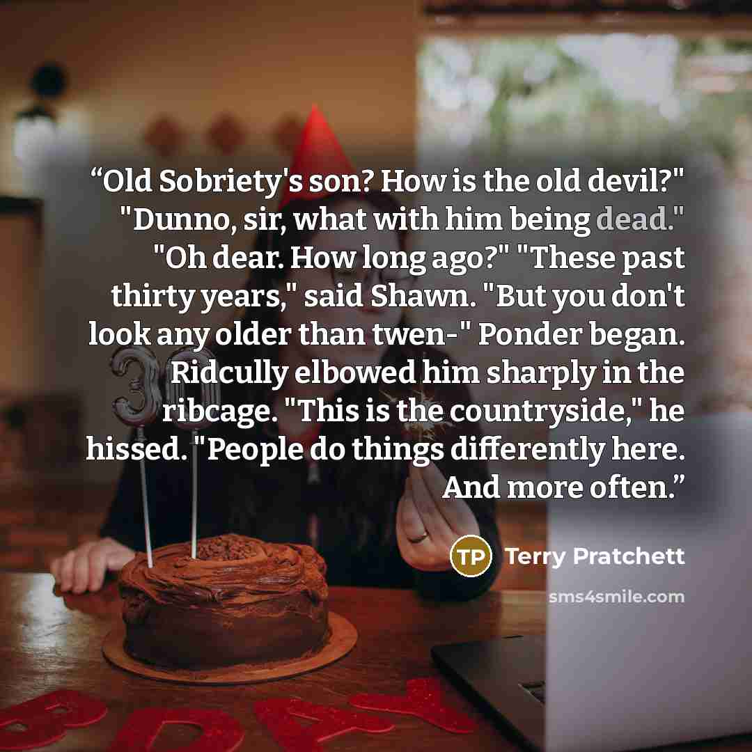 “Old Sobriety's son? How is the old devil?" "Dunno, sir, what with him being dead." "Oh dear. How long ago?" "These past thirty years," said Shawn. "But you don't look any older than twen-" Ponder began. Ridcully elbowed him sharply in the ribcage. "This is the countryside," he hissed. "People do…” quote by Terry Pratchett
