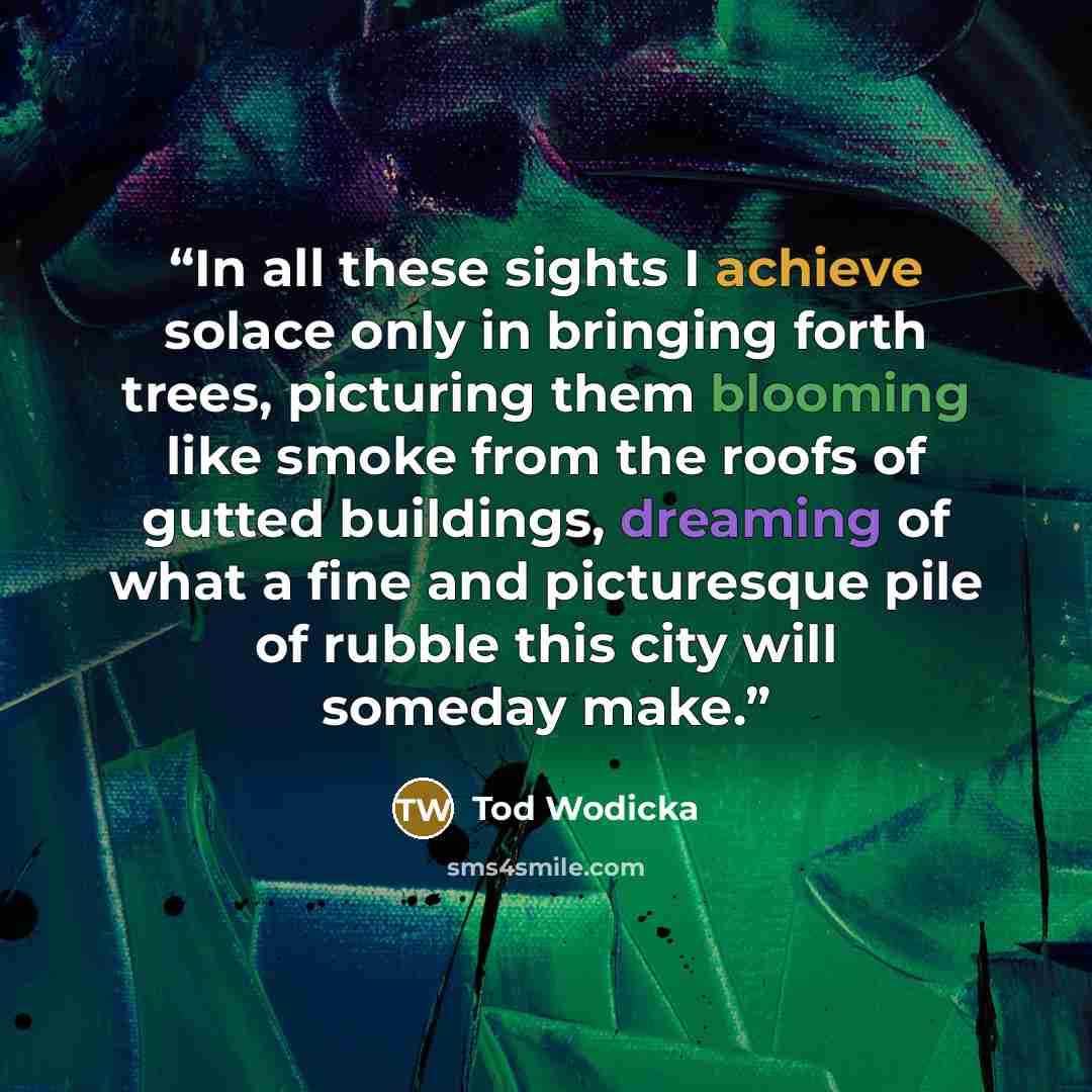 “In all these sights I achieve solace only in bringing forth trees, picturing them blooming like smoke from the roofs of gutted buildings, dreaming of what a fine and picturesque pile of rubble this city will someday make.” quote by Tod Wodicka