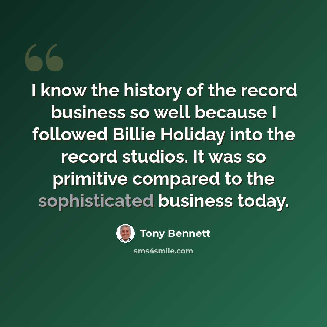 “I know the history of the record business so well because I followed Billie Holiday into the record studios. It was so primitive compared to the sophisticated business today.” quote by Tony Bennett