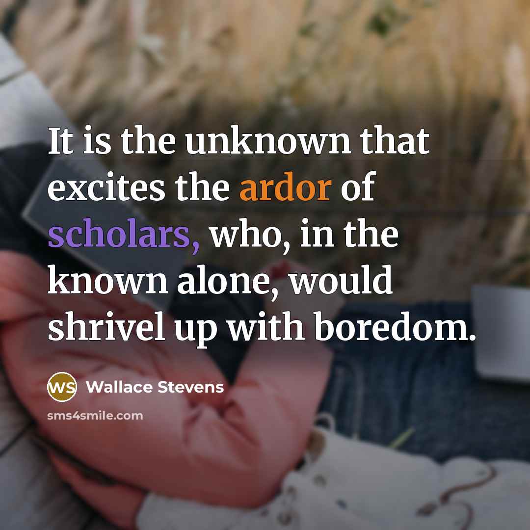 “It is the unknown that excites the ardor of scholars, who, in the known alone, would shrivel up with boredom.” quote by Wallace Stevens