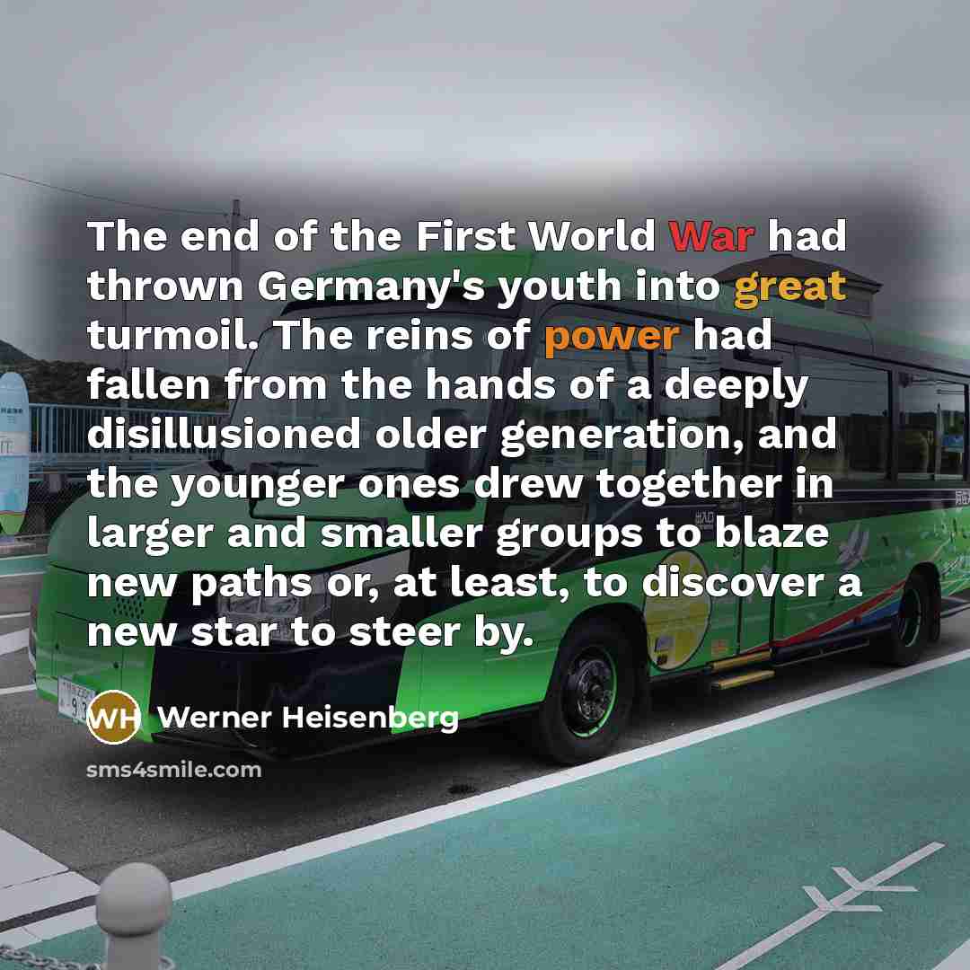“The end of the First World War had thrown Germany's youth into great turmoil. The reins of power had fallen from the hands of a deeply disillusioned older generation, and the younger ones drew together in larger and smaller groups to blaze new paths or, at least, to discover a new star to steer by.” quote by Werner Heisenberg