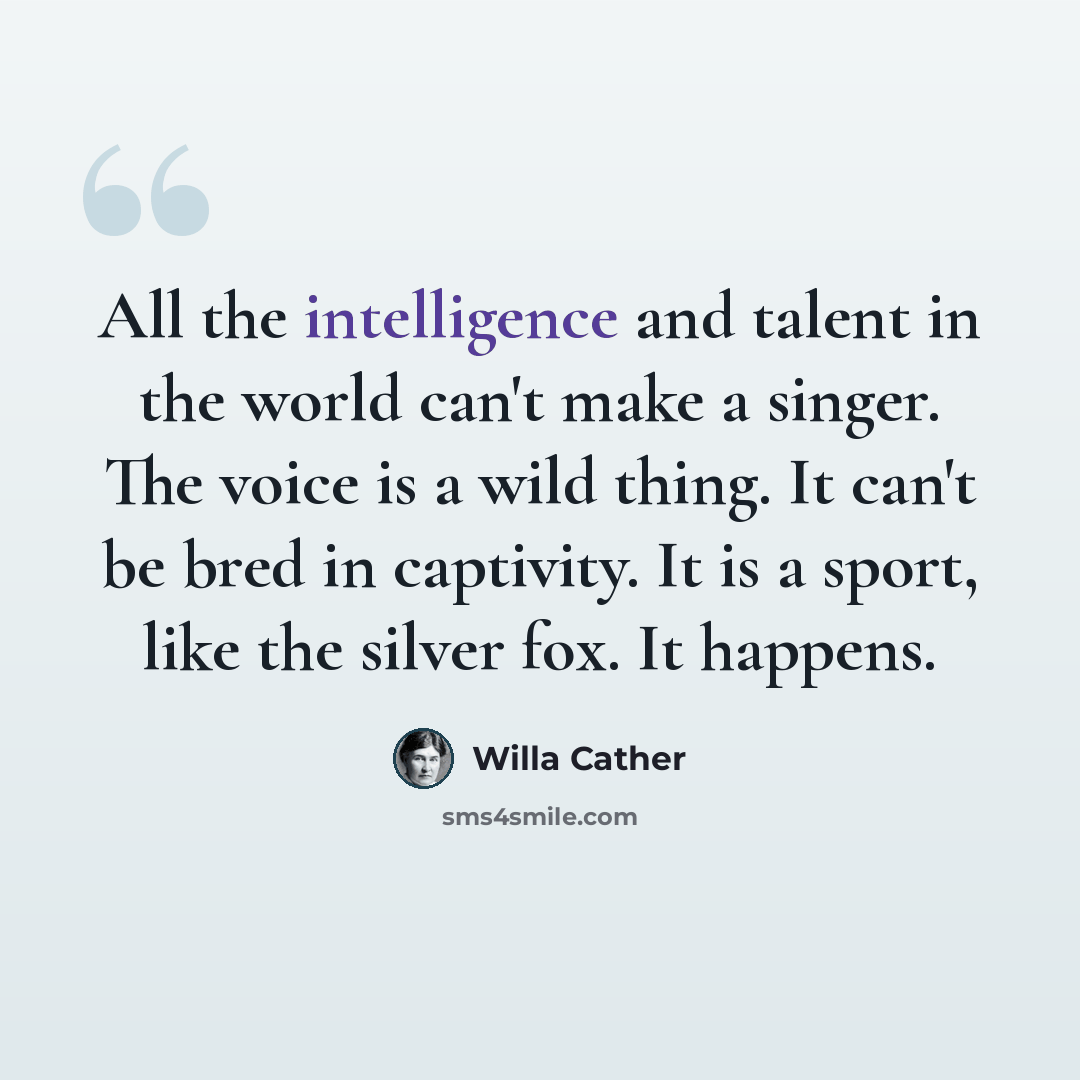 “All the intelligence and talent in the world can't make a singer. The voice is a wild thing. It can't be bred in captivity. It is a sport, like the silver fox. It happens.” quote by Willa Cather