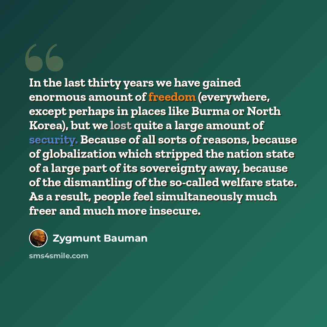 “In the last thirty years we have gained enormous amount of freedom (everywhere, except perhaps in places like Burma or North Korea), but we lost quite a large amount of security. Because of all sorts of reasons, because of globalization which stripped the nation state of a large part of its…” quote by Zygmunt Bauman