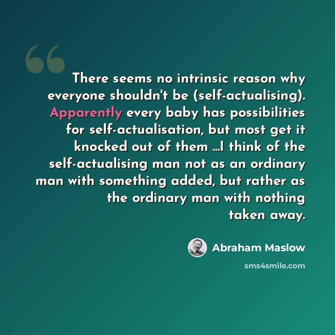 “There seems no intrinsic reason why everyone shouldn't be (self-actualising). Apparently every baby has possibilities for self-actualisation, but most get it knocked out of them ...I think of the self-actualising man not as an ordinary man with something added, but rather as the ordinary man with…” quote by Abraham Maslow