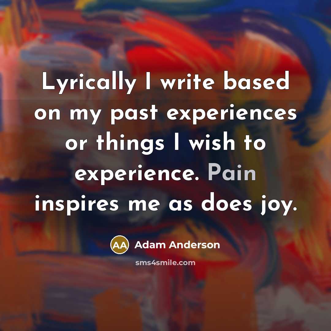 “Lyrically I write based on my past experiences or things I wish to experience. Pain inspires me as does joy.” quote by Adam Anderson