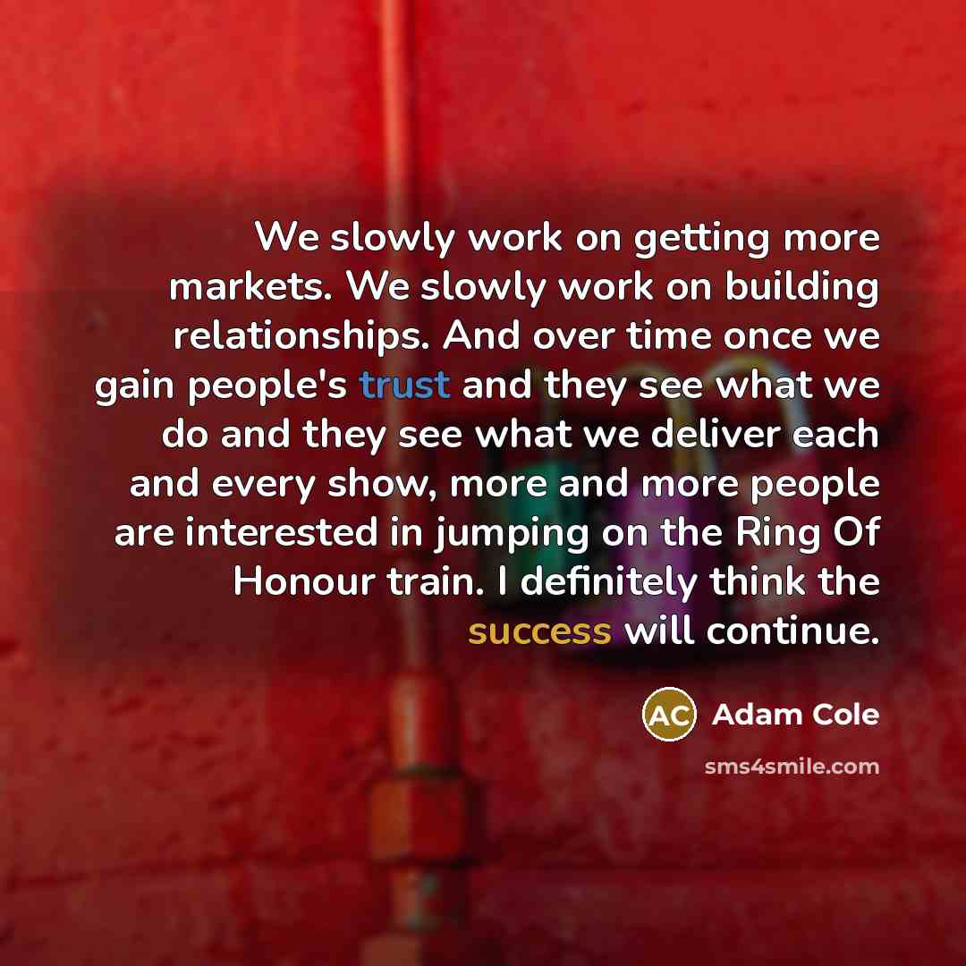 “We slowly work on getting more markets. We slowly work on building relationships. And over time once we gain people's trust and they see what we do and they see what we deliver each and every show, more and more people are interested in jumping on the Ring Of Honour train. I definitely think the…” quote by Adam Cole