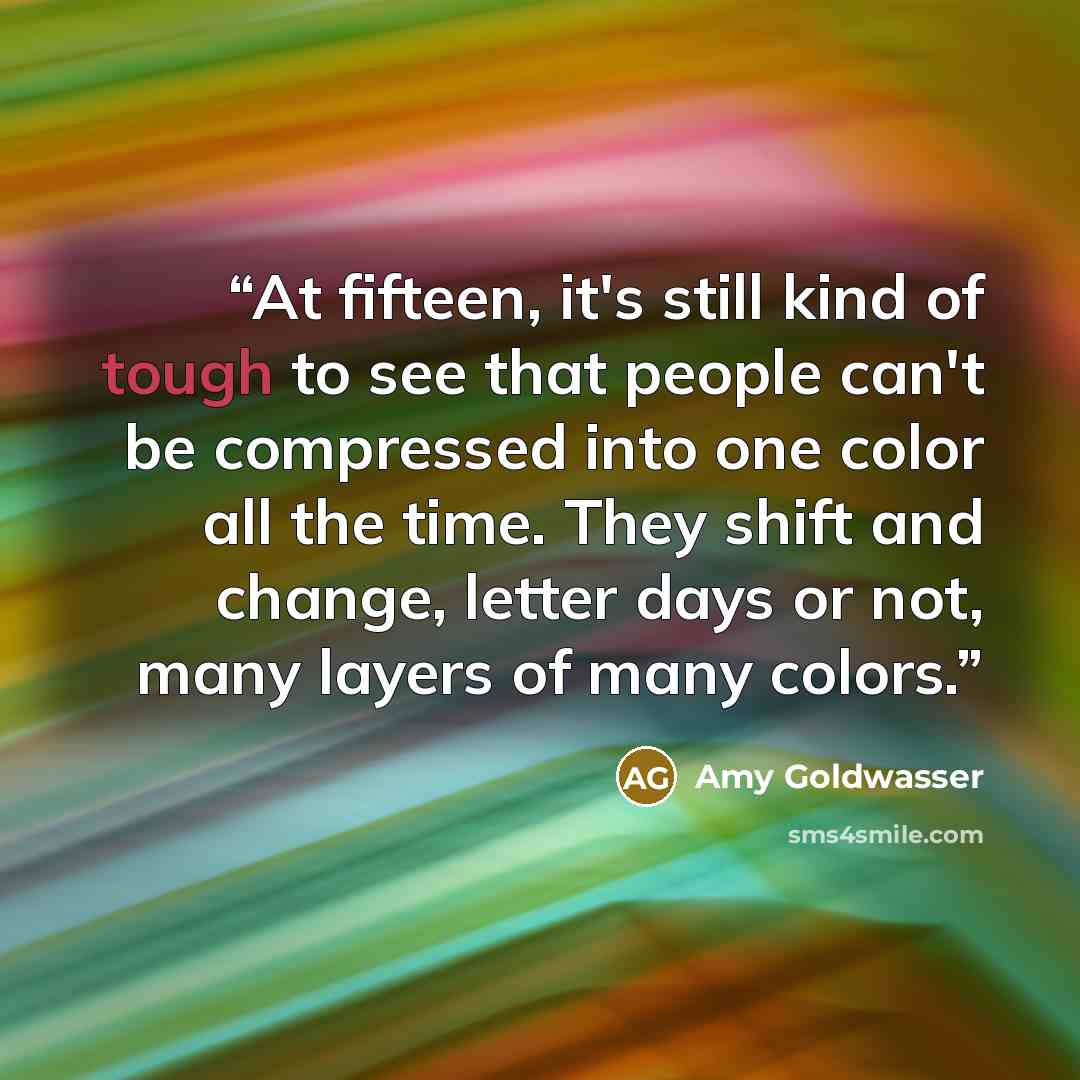 “At fifteen, it's still kind of tough to see that people can't be compressed into one color all the time. They shift and change, letter days or not, many layers of many colors.” quote by Amy Goldwasser