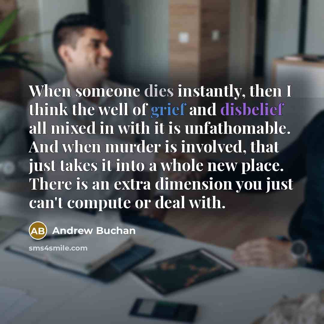 “When someone dies instantly, then I think the well of grief and disbelief all mixed in with it is unfathomable. And when murder is involved, that just takes it into a whole new place. There is an extra dimension you just can't compute or deal with.” quote by Andrew Buchan