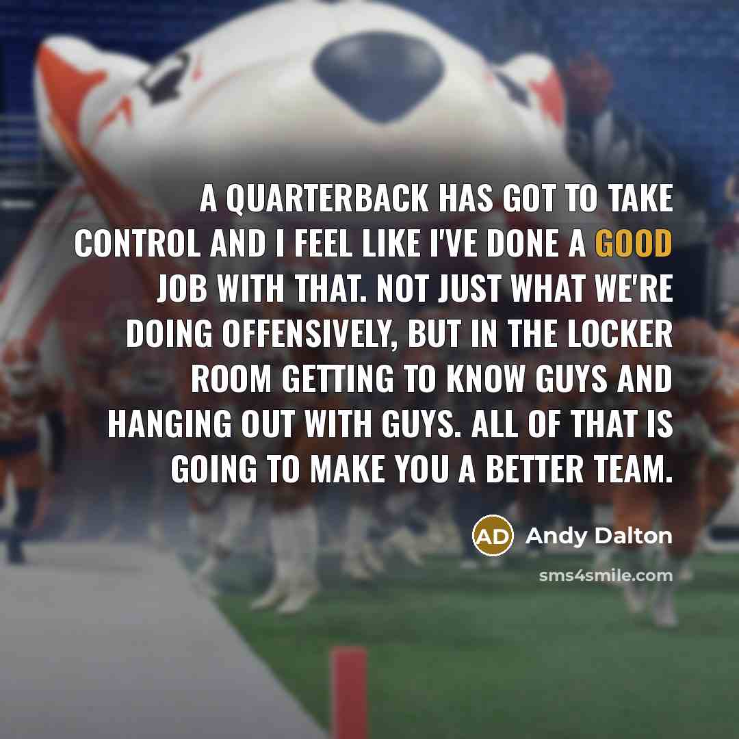 “A quarterback has got to take control and I feel like I've done a good job with that. Not just what we're doing offensively, but in the locker room getting to know guys and hanging out with guys. All of that is going to make you a better team.” quote by Andy Dalton