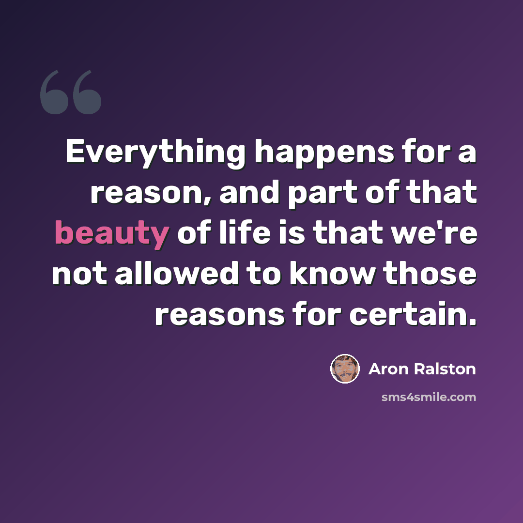 “Everything happens for a reason, and part of that beauty of life is that we're not allowed to know those reasons for certain.” quote by Aron Ralston