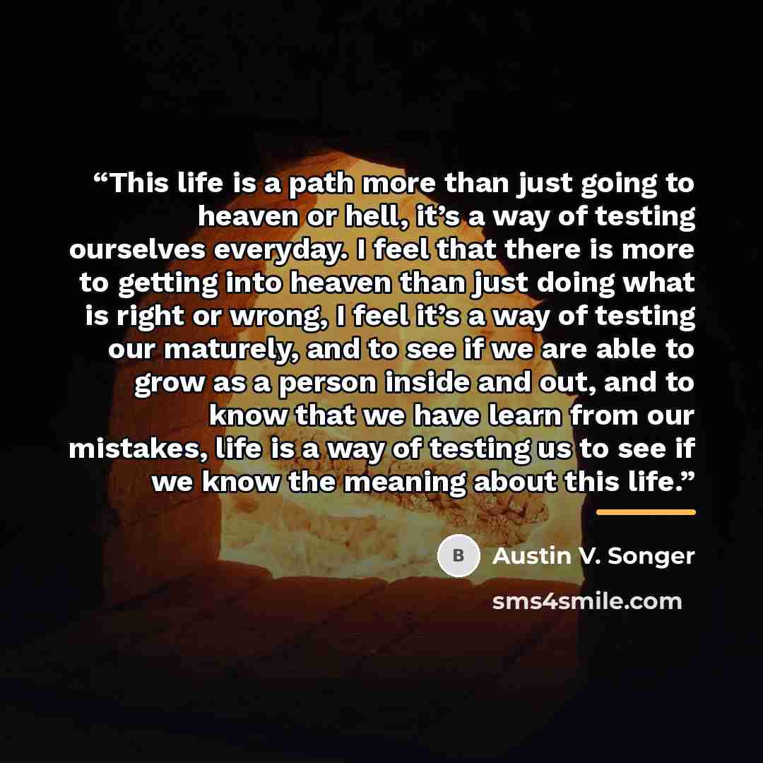 “This life is a path more than just going to heaven or hell, it’s a way of testing ourselves everyday. I feel that there is more to getting into heaven than just doing what is right or wrong, I feel it’s a way of testing our maturely, and to see if we are able to grow as a person inside and out…” quote by Austin V. Songer